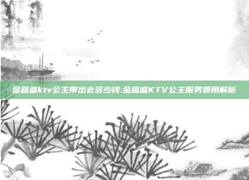 金昌盛ktv公主带出去多少钱:金昌盛KTV公主服务费用解析