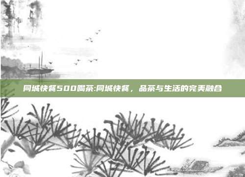 同城快餐500喝茶:同城快餐，品茶与生活的完美融合