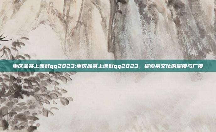 重庆品茶上课群qq2023:重庆品茶上课群qq2023，探索茶文化的深度与广度