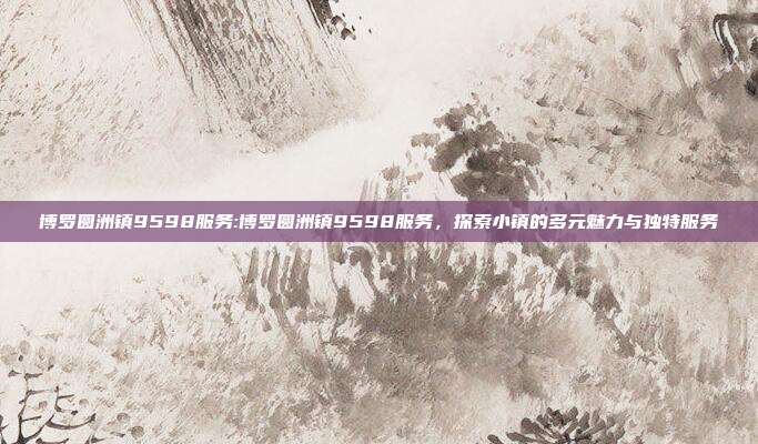 博罗圆洲镇9598服务:博罗圆洲镇9598服务，探索小镇的多元魅力与独特服务