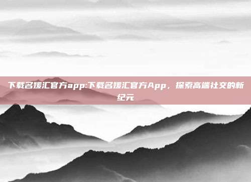 下载名媛汇官方app:下载名媛汇官方App，探索高端社交的新纪元