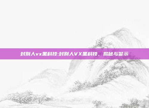 封别人vx黑科技:封别人VX黑科技，揭秘与警示