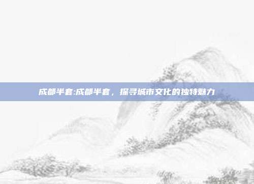 成都半套:成都半套，探寻城市文化的独特魅力