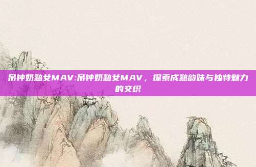 吊钟奶熟女MAV:吊钟奶熟女MAV，探索成熟韵味与独特魅力的交织