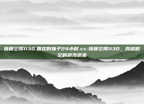 抚顺空降1130.喜欢的妹子24小时.cc:抚顺空降1130，跨越时空的浪漫邂逅