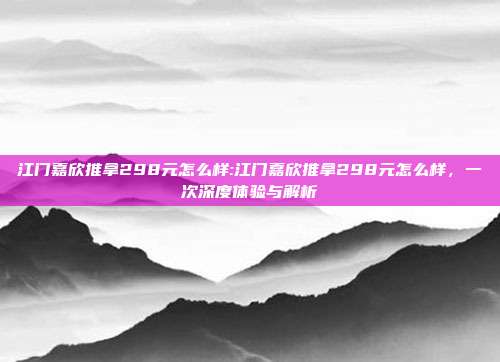 江门嘉欣推拿298元怎么样:江门嘉欣推拿298元怎么样，一次深度体验与解析