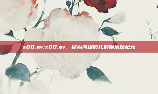 x88.av:x88.av，探索网络时代的娱乐新纪元