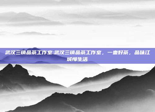 武汉三镇品茶工作室:武汉三镇品茶工作室，一壶好茶，品味江城慢生活