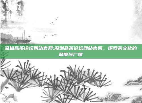 深圳品茶论坛网站官网:深圳品茶论坛网站官网，探索茶文化的深度与广度