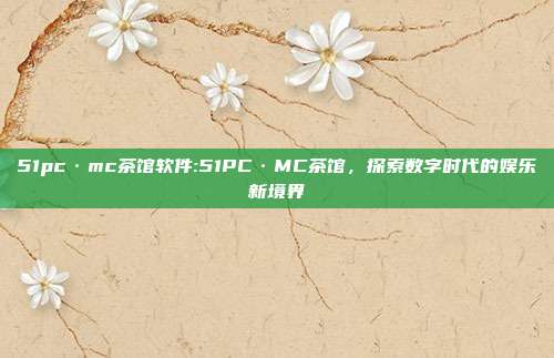 51pc·mc茶馆软件:51PC·MC茶馆，探索数字时代的娱乐新境界