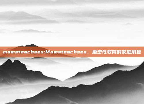 momsteachsex:Momsteachsex，重塑性教育的家庭角色