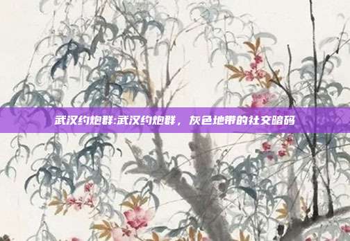 武汉约炮群:武汉约炮群，灰色地带的社交暗码