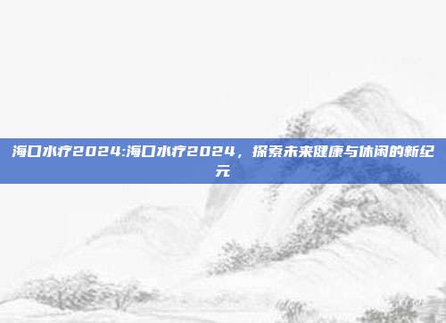 海口水疗2024:海口水疗2024，探索未来健康与休闲的新纪元