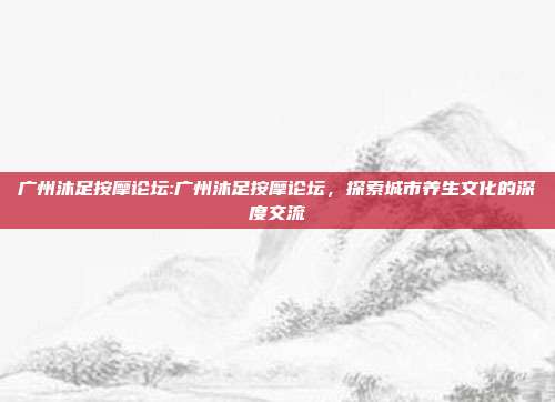 广州沐足按摩论坛:广州沐足按摩论坛，探索城市养生文化的深度交流