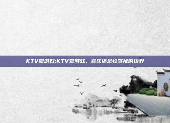 KTV荤游戏:KTV荤游戏，娱乐还是性骚扰的边界