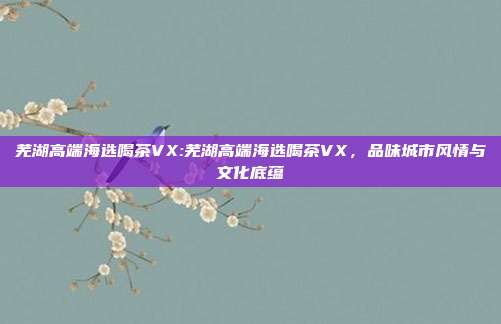 芜湖高端海选喝茶VX:芜湖高端海选喝茶VX，品味城市风情与文化底蕴