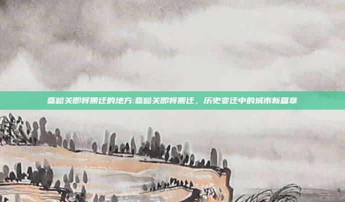 嘉峪关即将搬迁的地方:嘉峪关即将搬迁，历史变迁中的城市新篇章