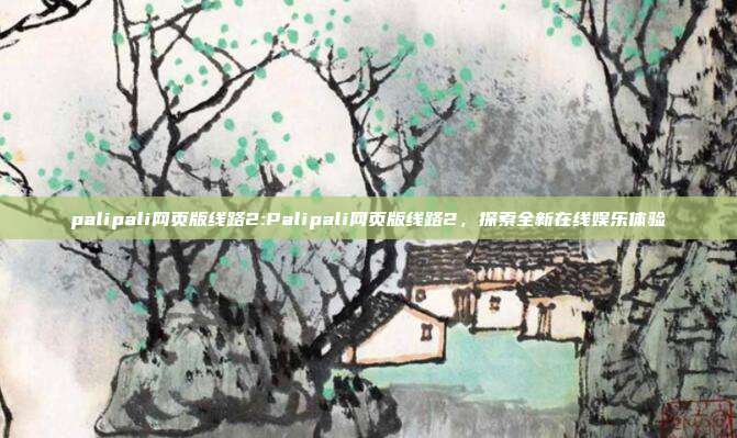 palipali网页版线路2:Palipali网页版线路2，探索全新在线娱乐体验