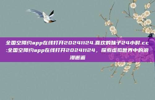 全国空降约app在线打开20241124.喜欢的妹子24小时.cc:全国空降约app在线打开20241124，探索虚拟世界中的浪漫邂逅