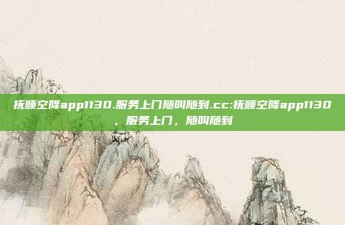 抚顺空降app1130.服务上门随叫随到.cc:抚顺空降app1130，服务上门，随叫随到