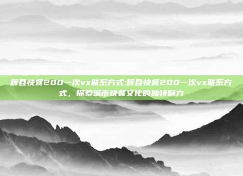 辉县快餐200一次vx联系方式:辉县快餐200一次vx联系方式，探索城市快餐文化的独特魅力