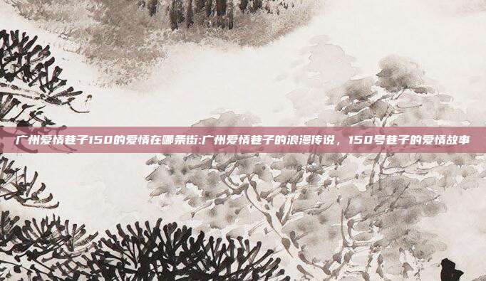 广州爱情巷子150的爱情在哪条街:广州爱情巷子的浪漫传说，150号巷子的爱情故事