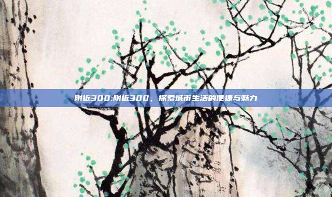 附近300:附近300，探索城市生活的便捷与魅力