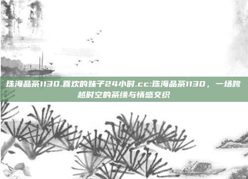 珠海品茶1130.喜欢的妹子24小时.cc:珠海品茶1130，一场跨越时空的茶缘与情感交织