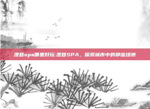 澧县spa哪里好玩:澧县SPA，探索城市中的静谧绿洲