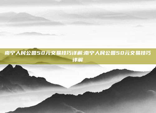 南宁人民公园50元交易技巧详解:南宁人民公园50元交易技巧详解