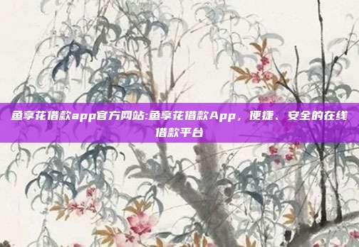 鱼享花借款app官方网站:鱼享花借款App，便捷、安全的在线借款平台