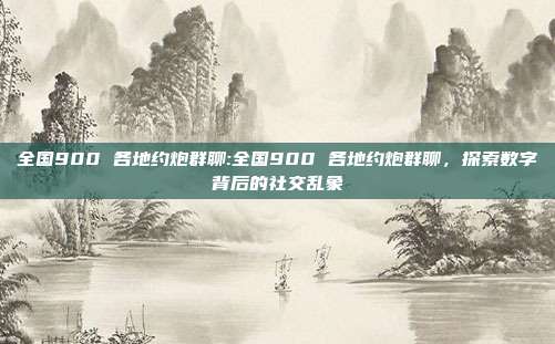 全国900 各地约炮群聊:全国900 各地约炮群聊，探索数字背后的社交乱象