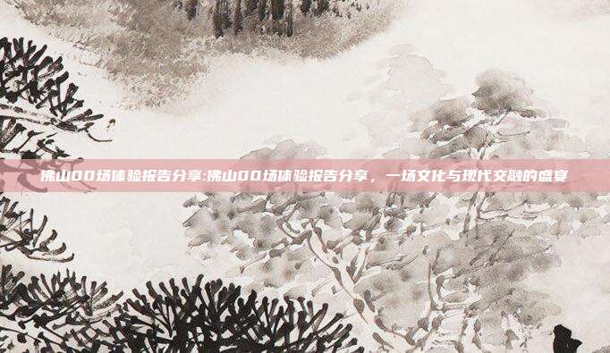 佛山00场体验报告分享:佛山00场体验报告分享，一场文化与现代交融的盛宴