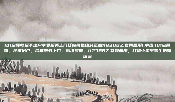 101空降师足不出户享受服务上门任你挑选绝对正点1123BBZ.官网备用1.中国:101空降师，足不出户，尽享服务上门，精准时间，1123BBZ.官网备用，打造中国军事生活新体验