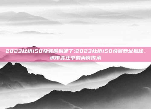 2023杜桥150快餐搬到哪了:2023杜桥150快餐新址揭秘，城市变迁中的美食传承