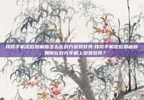 找帮手机定位隐藏版怎么在对方安装软件:找帮手机定位隐藏版，如何在对方手机上安装软件？