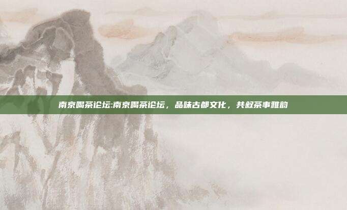 南京喝茶论坛:南京喝茶论坛，品味古都文化，共叙茶事雅韵