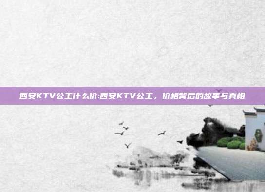 西安KTV公主什么价:西安KTV公主，价格背后的故事与真相