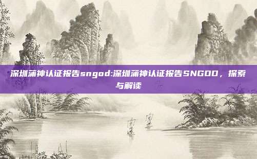 深圳蒲神认证报告sngod:深圳蒲神认证报告SNGOD，探索与解读