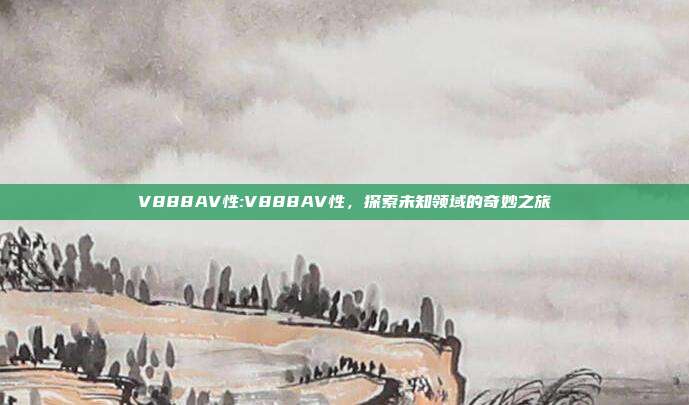 V888AV性:V888AV性，探索未知领域的奇妙之旅