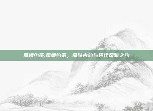 凤楼约茶:凤楼约茶，品味古韵与现代风雅之约