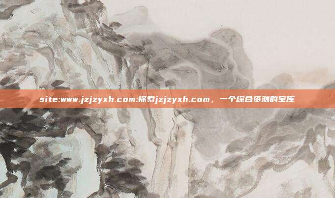 site:www.jzjzyxh.com:探索jzjzyxh.com，一个综合资源的宝库