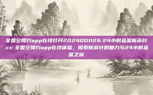 全国空降约app在线打开2024DD1126.24小时品鉴新茶叶.cc:全国空降约app在线体验，探索新茶叶的魅力与24小时品鉴之旅