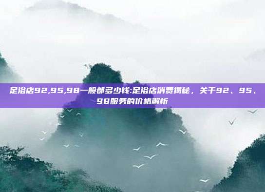 足浴店92,95,98一般都多少钱:足浴店消费揭秘，关于92、95、98服务的价格解析