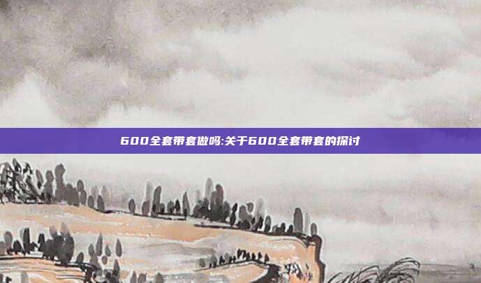 600全套带套做吗:关于600全套带套的探讨