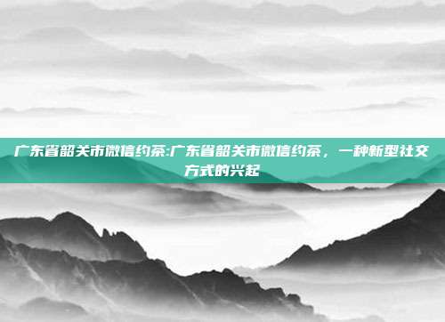 广东省韶关市微信约茶:广东省韶关市微信约茶，一种新型社交方式的兴起