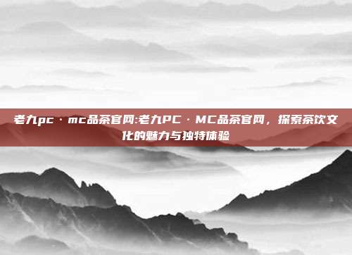 老九pc·mc品茶官网:老九PC·MC品茶官网，探索茶饮文化的魅力与独特体验