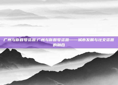 广州与你群号资源:广州与你群号资源——城市发展与社交资源的融合