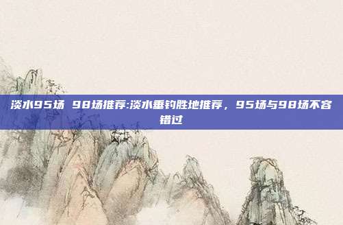 淡水95场 98场推荐:淡水垂钓胜地推荐，95场与98场不容错过