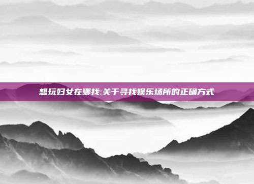 想玩妇女在哪找:关于寻找娱乐场所的正确方式